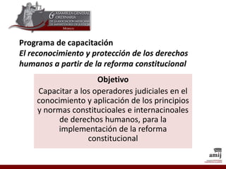 Programa de capacitación
El reconocimiento y protección de los derechos
humanos a partir de la reforma constitucional
Objetivo
Capacitar a los operadores judiciales en el
conocimiento y aplicación de los principios
y normas constitucioales e internacinoales
de derechos humanos, para la
implementación de la reforma
constitucional
 