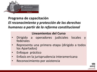 Programa de capacitación
El reconocimiento y protección de los derechos
humanos a partir de la reforma constitucional
Lineamientos del Curso
• Dirigido a operadores judiciales locales y
federales
• Representa una primera etapa (dirigido a todos
los Apartados)
• Enfoque práctico
• Enfasis en la jurisprudencia interamericana
• Reconocimiento por asistencia
 