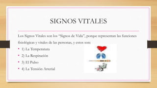 SIGNOS VITALES
Los Signos Vitales son los “Signos de Vida”, porque representan las funciones
fisiológicas y vitales de las personas, y estos son:
• 1) La Temperatura
• 2) La Respiración
• 3) El Pulso
• 4) La Tensión Arterial
 
