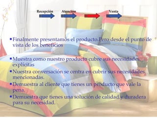 Finalmente presentamos el producto.Pero desde el punto de vista de los beneficios Muestra como nuestro producto cubre sus necesidades explícitas Nuestra conversación se centra en cubrir sus necesidades mencionadas. Demuestra al cliente que tienes un producto que vale la pena. Demuestra que tienes una solución de calidad y duradera para su necesidad. Recepción Atención Oferta Venta 