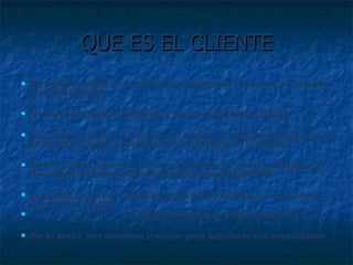 QUE ES EL CLIENTE El cliente es quien nos ofrece sus necesidades o razones y el dinero para satisfacerlas. El proveedor tiene el satisfactor de la necesidad del cliente Por tanto el cliente no depende de nosotros… Nosotros dependemos de él, esto lo hace  la persona m ás importante de la oficina.  No le estamos haciendo un favor al servirle, él es quien nos hace el favor de preferirnos y nos da la oportunidad de servirle. Un cliente no es una interrupci ón de nuestro trabajo… es el objeto de nuestro trabajo.  ¿¿¿El cliente siempre tiene la razón??? Por lo tanto, nos conviene trabajar para satisfacer sus necesidades. 