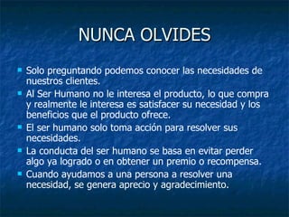 NUNCA OLVIDES Solo preguntando podemos conocer las necesidades de nuestros clientes.  Al Ser Humano no le interesa el producto, lo que compra y realmente le interesa es satisfacer su necesidad y los beneficios que el producto ofrece. El ser humano solo toma acción para resolver sus necesidades.  La conducta del ser humano se basa en evitar perder algo ya logrado o en obtener un premio o recompensa. Cuando ayudamos a una persona a resolver una necesidad, se genera aprecio y agradecimiento. 