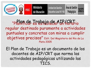 Plan de Trabajo de AIP/CRT
    “Planificar es establecer un horario
regular destinado puramente a actividades
puntuales y concretas con miras a cumplir
 objetivos precisos” Edit. Del Magisterio del Rio de La
                       Plata 2005

El Plan de Trabajo es un documento de los
   docentes de AIP/CRT que norma las
  actividades pedagógicas utilizando las
                  TICS.
 