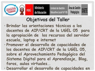 Objetivos del Taller
• Brindar las orientaciones técnicas a los
  docentes de AIP/CRT de la UGEL 05 para
  la apropiación de los recursos del servidor
  escuela, laptop e internet
• Promover el desarrollo de capacidades de
  los docentes de AIP/CRT de la UGEL 05,
  sobre el Aprovechamiento Pedagógico del
  Sistema Digital para el Aprendizaje, Blog,
  foros, aulas virtuales..
• Desarrollar el desarrollo de capacidades en
 