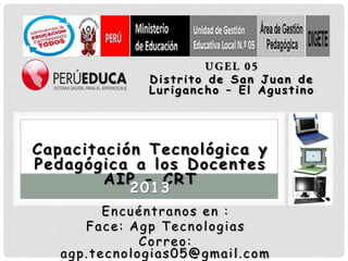 Distrito de San Juan de
              Lurigancho – El Agustino




Capacitación Tecnológica y
Pedagógica a los Docentes
        AIP - CRT
           2013
         Encuéntranos en :
      Face: Agp Tecnologias
              Correo:
   agp.tecnologias05@gmail.com
 