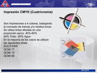 Impresión CMYK (Cuatricromía)
Son Impresiones a 4 colores, trabajando
el concepto de tramas y/o medios tonos
Se utiliza tintas diluidas en una
proporción aprox. 40%-60%
40% Tinta - 60% Agua
En la mayoría de los casos se utilizan
las siguientes tintas:
ZUCA 5300
GCMI 77
GCMI 13
GCMI 90
 