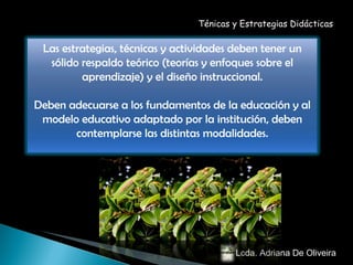 Lcda. Adriana De Oliveira  Ténicas y Estrategias Didácticas Las estrategias, técnicas y actividades deben tener un sólido respaldo teórico (teorías y enfoques sobre el aprendizaje) y el diseño instruccional. Deben adecuarse a los fundamentos de la educación y al modelo educativo adaptado por la institución, deben contemplarse las distintas modalidades. 