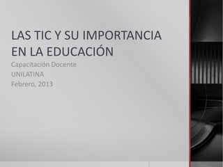 LAS TIC Y SU IMPORTANCIA
EN LA EDUCACIÓN
Capacitación Docente
UNILATINA
Febrero, 2013
 