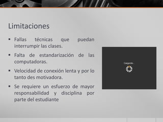 Limitaciones
 Fallas  técnicas      que   puedan
  interrumpir las clases.
 Falta de estandarización de las
  computadoras.
 Velocidad de conexión lenta y por lo
  tanto des motivadora.
 Se requiere un esfuerzo de mayor
  responsabilidad y disciplina por
  parte del estudiante
 