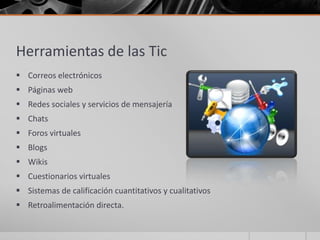 Herramientas de las Tic
 Correos electrónicos
 Páginas web
 Redes sociales y servicios de mensajería
 Chats
 Foros virtuales
 Blogs
 Wikis
 Cuestionarios virtuales
 Sistemas de calificación cuantitativos y cualitativos
 Retroalimentación directa.
 