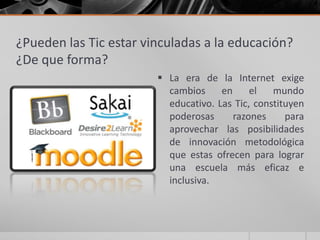 ¿Pueden las Tic estar vinculadas a la educación?
¿De que forma?
                         La era de la Internet exige
                          cambios     en     el   mundo
                          educativo. Las Tic, constituyen
                          poderosas      razones     para
                          aprovechar las posibilidades
                          de innovación metodológica
                          que estas ofrecen para lograr
                          una escuela más eficaz e
                          inclusiva.
 