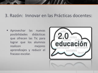 3. Razón: Innovar en las Prácticas docentes:

 Aprovechar las nuevas
  posibilidades didácticas
  que ofrecen las Tic para
  lograr que los alumnos
  realicen         mejores
  aprendizajes y reducir el
  fracaso escolar.
 
