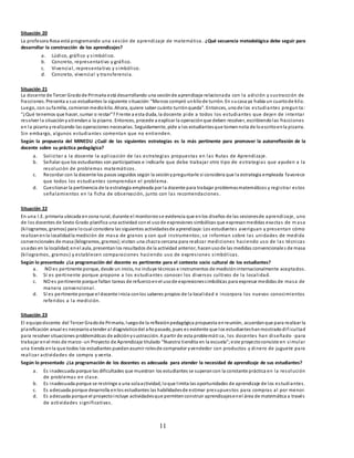 11
Situación 20
La profesora Rosa está programando una sesión de aprendizaje de matemática. ¿Qué secuencia metodológica debe seguir para
desarrollar la construcción de los aprendizajes?
a. Lúdico, gráfico y simbólico.
b. Concreto, representativo y gráfico.
c. Vivencial, representativo y simbólico.
d. Concreto, vivencial y transferencia.
Situación 21
La docente de Tercer Gradode Primaria está desarrollando una sesiónde aprendizaje relacionada con la adición y sustracción de
fracciones. Presenta a sus estudiantes la siguiente situación:“Marcos compró unkilode turrón. En sucasa ya había un cuartode kilo.
Luego, con sufamilia, comieronmediokilo. Ahora, quiere saber cuánto turrónqueda”. Entonces, unode los estudiantes pregun ta:
“¿Qué tenemos que hacer, sumar o restar”? Frente a esta duda, la docente pide a todos los estudiantes que dejen de intentar
resolver la situaciónyatiendana la pizarra. Entonces, procede a explicar la operaciónque deben resolver, escribiendolas fracciones
en la pizarra yrealizando las operaciones necesarias. Seguidamente, pide a los estudiantesque tomennota de loescritoenla pizarra.
Sin embargo, algunos estudiantes comentan que no entienden.
Según la propuesta del MINEDU ¿Cuál de las siguientes estrategias es la más pertinente para promover la autorreflexión de la
docente sobre su práctica pedagógica?
a. Solicitar a la docente la aplicación de las estrategias propuestas en las Rutas de Aprendizaje.
b. Señalar que los estudiantes son participativos e indicarle que debe trabajar otro tipo de estrategias que ayuden a la
resolución de problemas matemáticos.
c. Recordar con la docente los pasos seguidos según la sesiónypreguntarle si considera que la estrategia empleada favorece
que todos los estudiantes comprendan el problema.
d. Cuestionar la pertinencia de la estrategia empleada por la docente para trabajar problemasmatemáticos y registrar estos
señalamientos en la ficha de observación, junto con las recomendaciones.
Situación 22
En una I.E. primaria ubicada enzona rural, durante el monitoreose evidencia que enlos diseños de las sesionesde aprendizaje, uno
de los docentes de Sexto Grado planifica una actividad conel usode expresiones simbólicas que expresanmedidas exactas de m asa
(kilogramos, gramos) para locual considera las siguientes actividadesde aprendizaje: Los estudiantes averiguan y presentan cómo
realizanenla localidadla medición de masa de granos y con qué instrumentos; se informan sobre las unidades de medida
convencionales de masa (kilogramos, gramos);visitan una chacra cercana para realizar mediciones haciendo uso de las técnicas
usadas en la localidad;enel aula, presentanlos resultados de la actividad anterior, hacenusode las medidas convencionales de masa
(kilogramos, gramos) y establecen comparaciones haciendo uso de expresiones simbólicas.
Según lo presentado ¿La programación del docente es pertinente para el contexto socio cultural de los estudiantes?
a. NO es pertinente porque, desde un inicio, no incluye técnicas e instrumentos de medicióninternacionalmente aceptados.
b. Sí es pertinente porque propone a los estudiantes conocer los diversos cultivos de la localidad.
c. NO es pertinente porque faltan tareas de refuerzoenel usode expresionessimbólicas para expresar medidas de masa de
manera convencional.
d. Sí es pertinente porque el docente inicia conlos saberes propios de la localidad e incorpora los nuevos conocimientos
referidos a la medición.
Situación 23
El equipodocente del Tercer Gradode Primaria, luegode la reflexiónpedagógica propuesta enreunión, acuerdanque para realizar la
planificación anual es necesarioatender al diagnósticodel añopasado, pues es evidente que los estudianteshanmostradodificultad
para resolver situaciones problemáticas de adiciónysustracción. A partir de esta problemáti ca, los docentes han diseñado -para
trabajar enel mes de marzo-un Proyecto de Aprendizaje titulado “Nuestra tiendita en la escuela”;este proyectoconsiste en simular
una tienda enla que todos los estudiantes puedanasumir rolesde comprador yvendedor con productos y dinero de juguete para
realizar actividades de compra y venta.
Según lo presentado ¿La programación de los docentes es adecuada para atender la necesidad de aprendizaje de sus estudiantes?
a. Es inadecuada porque las dificultades que muestran los estudiantes se superancon la constante práctica en la resolución
de problemas en clase.
b. Es inadecuada porque se restringe a una solaactividad, loque limita las oportunidades de aprendizaje de los estudiantes.
c. Es adecuada porque desarrolla enlos estudiantes las habilidadesde estimar presupuestos para compras al por menor.
d. Es adecuada porque el proyectoincluye actividadesque permitenconstruir aprendizajesenel área de matemática a través
de actividades significativas.
 