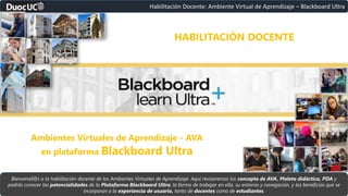 Bienvenid@s a la habilitación docente de los Ambientes Virtuales de Aprendizaje. Aquí revisaremos los concepto de AVA, Maleta didáctica, PDA y
podrás conocer las potencialidades de la Plataforma Blackboard Ultra, la forma de trabajar en ella, su entorno y navegación, y los beneficios que se
incorporan a la experiencia de usuario, tanto de docentes como de estudiantes.
Habilitación Docente: Ambiente Virtual de Aprendizaje – Blackboard Ultra
HABILITACIÓN DOCENTE
Ambientes Virtuales de Aprendizaje - AVA
en plataforma Blackboard Ultra
 