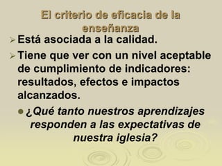 El criterio de eficacia de la
enseñanza
Está asociada a la calidad.
Tiene que ver con un nivel aceptable
de cumplimiento de indicadores:
resultados, efectos e impactos
alcanzados.
 ¿Qué tanto nuestros aprendizajes
responden a las expectativas de
nuestra iglesia?
 
