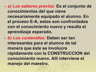  a) Los saberes previos: Es el conjunto de
conocimientos del que viene
necesariamente equipado el alumno. En
el proceso E-A, estos son confrontados
con el conocimiento nuevo y resulta el
aprendizaje esperado.
 b) Los contenidos: Deben ser tan
interesantes para el alumno de tal
manera que éste se involucre
rápidamente con la CONSTRUCCION del
conocimiento nuevo. Allí interviene el
manejo del maestro.
 