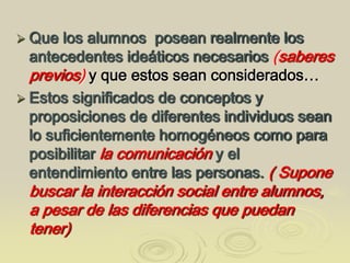  Que los alumnos posean realmente los
antecedentes ideáticos necesarios (saberes
previos) y que estos sean considerados…
 Estos significados de conceptos y
proposiciones de diferentes individuos sean
lo suficientemente homogéneos como para
posibilitar la comunicación y el
entendimiento entre las personas. ( Supone
buscar la interacción social entre alumnos,
a pesar de las diferencias que puedan
tener)
 