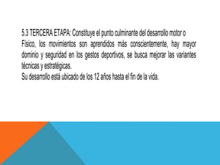 5.3 TERCERA ETAPA: Constituye el punto culminante del desarrollo motor o
Físico, los movimientos son aprendidos más conscientemente, hay mayor
dominio y seguridad en los gestos deportivos, se busca mejorar las variantes
técnicas y estratégicas.
Su desarrollo está ubicado de los 12 años hasta el fin de la vida.
 