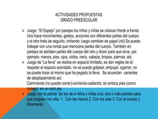 ACTIVIDADES PROPUESTAS
                       GRADO PREESCOLAR

 Juego: “El Espejo” por parejas los niños y niñas se colocan frente a frente.
  Uno hace movimientos, gestos, acciones con diferentes partes del cuerpo
  y el otro trata de seguirlo, imitando; luego cambian de papel (rol) Se puede
  trabajar con una ronda que mencione partes del cuerpo. También en
  parejas se señalan partes del cuerpo del otro y dicen para que sirve, por
  ejemplo: manos, pies, ojos, oídos, nariz, cabeza, brazos, piernas, etc.
 Juego de “La lleva” se realiza en espacio limitado, se dan reglas de el:
  respetar el espacio acordado, no se puede golpear, empujar, agarrar; no
  se puede tocar al mismo que ha pegado la lleva. Se acuerdan variantes
  de desplazamiento así:
  Caminando (no puede correr)-corriendo-saltando; en ambos pies (como
  conejo): en un solo pie.
 Juego con la pelota: Se les da a niños y niñas una, dos o más pelotas para
  que jueguen con ella. 1. Con las manos 2. Con los pies 3. Con el cuerpo y
  libremente.
 