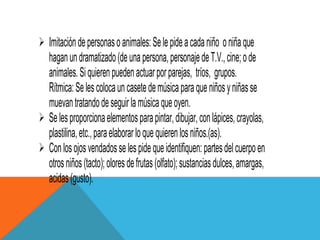  Imitación de personas o animales: Se le pide a cada niño o niña que
  hagan un dramatizado (de una persona, personaje de T.V., cine; o de
  animales. Si quieren pueden actuar por parejas, tríos, grupos.
  Rítmica: Se les coloca un casete de música para que niños y niñas se
  muevan tratando de seguir la música que oyen.
 Se les proporciona elementos para pintar, dibujar, con lápices, crayolas,
  plastilina, etc., para elaborar lo que quieren los niños.(as).
 Con los ojos vendados se les pide que identifiquen: partes del cuerpo en
  otros niños (tacto); olores de frutas (olfato); sustancias dulces, amargas,
  acidas (gusto).
 
