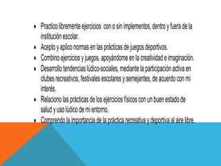 Practico libremente ejercicios con o sin implementos, dentro y fuera de la
institución escolar.
Acepto y aplico normas en las prácticas de juegos deportivos.
Combino ejercicios y juegos, apoyándome en la creatividad e imaginación.
Desarrollo tendencias lúdico-sociales, mediante la participación activa en
clubes recreativos, festivales escolares y semejantes, de acuerdo con mi
interés.
Relaciono las prácticas de los ejercicios físicos con un buen estado de
salud y uso lúdico de mi entorno.
Comprendo la importancia de la práctica recreativa y deportiva al aire libre.
 