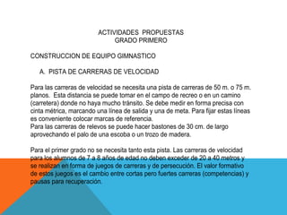 ACTIVIDADES PROPUESTAS
                              GRADO PRIMERO

CONSTRUCCION DE EQUIPO GIMNASTICO

   A. PISTA DE CARRERAS DE VELOCIDAD

Para las carreras de velocidad se necesita una pista de carreras de 50 m. o 75 m.
planos. Esta distancia se puede tomar en el campo de recreo o en un camino
(carretera) donde no haya mucho tránsito. Se debe medir en forma precisa con
cinta métrica, marcando una línea de salida y una de meta. Para fijar estas líneas
es conveniente colocar marcas de referencia.
Para las carreras de relevos se puede hacer bastones de 30 cm. de largo
aprovechando el palo de una escoba o un trozo de madera.

Para el primer grado no se necesita tanto esta pista. Las carreras de velocidad
para los alumnos de 7 a 8 años de edad no deben exceder de 20 a 40 metros y
se realizan en forma de juegos de carreras y de persecución. El valor formativo
de estos juegos es el cambio entre cortas pero fuertes carreras (competencias) y
pausas para recuperación.
 