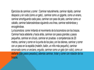 Ejercicios de caminar y correr : Caminar naturalmente, caminar rápido, caminar
despacio y sin ruido (como un gato) , caminar como un gigante, como un enano,
caminar amortiguando cada paso, caminar con paso de pato, caminar como un
caballo, caminar balanceándose siguiendo una línea, caminar estirándose y
encogiéndose.
La locomotora: correr imitando el movimiento de la locomotora con los brazos.
Caminar hacia adelante y hacia atrás, caminar con pasos grandes y pasos
pequeños, caminar en círculo, caminar en pruebas o competencias de 20
metros, caminar y correr en la punta de los pies y en los talones, caminar y correr
con un peso en la espalda (maletín, balón, un niño más pequeño), caminar
encorvado como un anciano, erguido, caminar como un gato (sin ruido), como un
elefante (con pasos pesados); además caminar, trotar y correr con rotación de los
brazos.
 