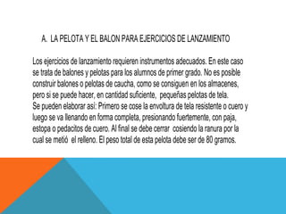 A. LA PELOTA Y EL BALON PARA EJERCICIOS DE LANZAMIENTO

Los ejercicios de lanzamiento requieren instrumentos adecuados. En este caso
se trata de balones y pelotas para los alumnos de primer grado. No es posible
construir balones o pelotas de caucha, como se consiguen en los almacenes,
pero si se puede hacer, en cantidad suficiente, pequeñas pelotas de tela.
Se pueden elaborar así: Primero se cose la envoltura de tela resistente o cuero y
luego se va llenando en forma completa, presionando fuertemente, con paja,
estopa o pedacitos de cuero. Al final se debe cerrar cosiendo la ranura por la
cual se metió el relleno. El peso total de esta pelota debe ser de 80 gramos.
 