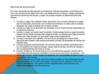 Ejercicios de lanzamientos:

El curso se divide en dos grupos colocados en hileras opuestas, una frente a la
otra. Se comienza los ejercicios con una distancia de 4 metros. Luego cuando se
aumenta la destreza de lanzar y coger se puede ampliar la distancia entre las
hileras.

   1. Lanzar y coger: Se realizan estos ejercicios con la mano derecha y luego
      con la izquierda, lanzando con la mano levantada a la altura de la cabeza.
      después se coge la pelota con ambas manos.
   2. Lanzar y coger en la posición de sentado. En la misma forma explicada en
      el ejercicio anterior.
   3. Lanzar y coger sin dejar caer la pelota. Cada pareja lanza y coge la pelota
      tantas veces hasta cuando ella caiga al suelo. La pareja que logre pasar la
      pelota por más tiempo sin que esta caiga será la ganadora.
   4. Lanzar y recoger con rapidez. En forma de competencia hacer este
      ejercicio para saber cuál pareja completa primero 20 pasadas de pelota sin
      dejarla caer.
   5. Lanzar la pelota verticalmente. Un alumno lanza la pelota verticalmente y
      su compañero de oreja la recoge, luego este la lanza y el otro la recoge y
      así sucesivamente con todo el curso.
   6. Lanzar al blanco. El curso forma una circunferencia grande. Dentro de la
      circunferencia se colocan botellas o conos para que sirvan de blanco. Los
      niños del círculo deben tratar de alcanzar con sus pelotas el blanco que
      este dentro del círculo.
   7. Lanzar a distancia. Desde una línea determinada se lanza la pelota de 80
      gramos, teniendo la mano levantada a la altura de la cabeza y con o sin
      carrera de impulso. Se puede hacer competencias comparando las
      distancias logradas por los alumnos.
 
