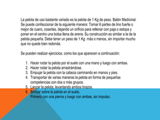 La pelota de uso bastante variado es la pelota de 1 Kg de peso. Balón Medicinal.
Se puede confeccionar de la siguiente manera: Tomar 6 partes de lino fuerte o
mejor de cuero, coserlas, dejando un orificio para rellenar con paja o estopa y
poner en el centro una bolsa llena de arena. Su construcción es similar a la de la
pelota pequeña. Debe tener un peso de 1 Kg más o menos, sin importar mucho
que no quede bien redonda.

Se pueden realizar ejercicios, como los que aparecen a continuación:

   1. Hacer rodar la pelota por el suelo con una mano y luego con ambas.
   2. Hacer rodar la pelota arrastrándose.
   3. Empujar la pelota con la cabeza caminando en manos y pies.
   4. Transportar de varias maneras la pelota en forma de pequeñas
      competencias con dos o más grupos.
   5. Lanzar la pelota, levantando ambos brazos.
   6. Brincar sobre la pelota en el suelo.
      Primero con una pierna y luego con ambas, sin impulso.
 