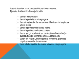 Variante: Los niños se colocan de rodillas, sentados o tendidos.
Ejercicios de adaptación al manejo del balón

             La hilera transportadora
             Lanzar la pelota hacia arriba y cogerla
             Lanzarla hacia arriba dar una palmada al frente y sobre las piernas
             y luego cogerla
             Lanzar la pelota contra el suelo y cogerla
             Lanzar la pelota contra la pared y cogerla
             Lanzar y coger la pelota de pie, con las piernas flexionadas (en
             cuclillas), tendido, caminando, corriendo, saltando, etc.
             Juegos por parejas: Lanzar la pelota al compañero, quien debe
             cogerla y devolverla sin dejarla caer.
             Hacer rebotar la pelota, dos, cuatro, seis veces y luego cogerla.
 