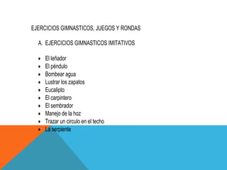 EJERCICIOS GIMNASTICOS, JUEGOS Y RONDAS

  A. EJERCICIOS GIMNASTICOS IMITATIVOS

    El leñador
    El péndulo
    Bombear agua
    Lustrar los zapatos
    Eucalipto
    El carpintero
    El sembrador
    Manejo de la hoz
    Trazar un circulo en el techo
    La serpiente
 