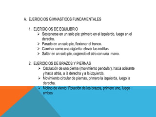 A. EJERCICIOS GIMNASTICOS FUNDAMENTALES

  1. EJERCICIOS DE EQUILIBRIO
        Sostenerse en un solo pie: primero en el izquierdo, luego en el
         derecho.
        Parado en un solo pie, flexionar el tronco.
        Caminar como una cigüeña: elevar las rodillas.
        Saltar en un solo pie, cogiendo el otro con una mano.

  2. EJERCICIOS DE BRAZOS Y PIERNAS
        Oscilación de una pierna (movimiento pendular), hacia adelante
         y hacia atrás, a la derecha y a la izquierda.
        Movimiento circular de piernas, primero la izquierda, luego la
         derecha.
        Molino de viento: Rotación de los brazos, primero uno, luego
         ambos
 