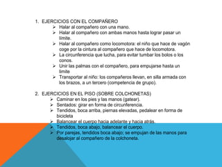 1. EJERCICIOS CON EL COMPAÑERO
        Halar al compañero con una mano.
        Halar al compañero con ambas manos hasta lograr pasar un
         límite.
        Halar al compañero como locomotora: el niño que hace de vagón
         coge por la cintura al compañero que hace de locomotora.
        La circunferencia que lucha, para evitar tumbar los bolos o los
         conos.
        Unir las palmas con el compañero, para empujarse hasta un
         limite
        Transportar al niño: los compañeros llevan, en silla armada con
         los brazos, a un tercero (competencia de grupo).

2. EJERCICIOS EN EL PISO (SOBRE COLCHONETAS)
       Caminar en los pies y las manos (gatear).
       Sentados: girar en forma de circunferencia.
       Tendidos, boca arriba, piernas elevadas, pedalear en forma de
        bicicleta
       Balancear el cuerpo hacia adelante y hacia atrás.
       Tendidos, boca abajo, balancear el cuerpo.
       Por parejas, tendidos boca abajo; se empujan de las manos para
        desalojar al compañero de la colchoneta.
 