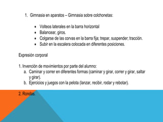 1. Gimnasia en aparatos – Gimnasia sobre colchonetas:

              Volteos laterales en la barra horizontal
              Balancear, giros.
              Colgarse de las corvas en la barra fija; trepar, suspender; tracción.
              Subir en la escalera colocada en diferentes posiciones.

Expresión corporal

1. Invención de movimientos por parte del alumno:
    a. Caminar y correr en diferentes formas (caminar y girar, correr y girar, saltar
       y girar).
    b. Ejercicios y juegos con la pelota (lanzar, recibir, rodar y rebotar).

2. Rondas.
 