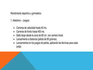 Rendimiento deportivo y gimnástico

1. Atletismo – Juegos:

      Carreras de velocidad hasta 40 ms.
      Carreras de fondo hasta 400 ms.
      Salto largo desde la zona de 80 cm con carrera inicial.
      Lanzamiento a distancia (pelota de 80 gramos).
      Lanzamientos en los juegos de pelota, aplicando las técnicas para cada
      juego.
 