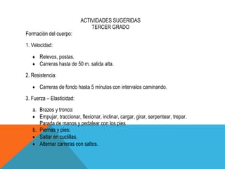 ACTIVIDADES SUGERIDAS
                               TERCER GRADO
Formación del cuerpo:
1. Velocidad:

      Relevos, postas.
      Carreras hasta de 50 m. salida alta.
2. Resistencia:

      Carreras de fondo hasta 5 minutos con intervalos caminando.
3. Fuerza – Elasticidad:
   a. Brazos y tronco:
      Empujar, traccionar, flexionar, inclinar, cargar, girar, serpentear, trepar.
      Parada de manos y pedalear con los pies
   b. Piernas y pies:
      Saltar en cuclillas.
      Alternar carreras con saltos.
 