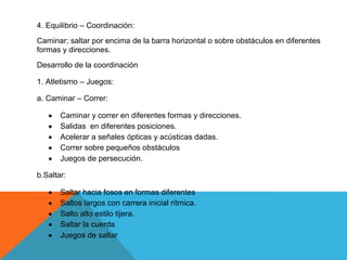 4. Equilibrio – Coordinación:
Caminar; saltar por encima de la barra horizontal o sobre obstáculos en diferentes
formas y direcciones.
Desarrollo de la coordinación

1. Atletismo – Juegos:

a. Caminar – Correr:

       Caminar y correr en diferentes formas y direcciones.
       Salidas en diferentes posiciones.
       Acelerar a señales ópticas y acústicas dadas.
       Correr sobre pequeños obstáculos
       Juegos de persecución.

b.Saltar:

       Saltar hacia fosos en formas diferentes
       Saltos largos con carrera inicial rítmica.
       Salto alto estilo tijera.
       Saltar la cuerda
       Juegos de saltar
 