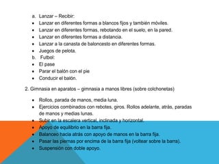a. Lanzar – Recibir:
      Lanzar en diferentes formas a blancos fijos y también móviles.
      Lanzar en diferentes formas, rebotando en el suelo, en la pared.
      Lanzar en diferentes formas a distancia.
      Lanzar a la canasta de baloncesto en diferentes formas.
      Juegos de pelota.
   b. Futbol:
      El pase
      Parar el balón con el pie
      Conducir el balón.

2. Gimnasia en aparatos – gimnasia a manos libres (sobre colchonetas)

      Rollos, parada de manos, media luna.
      Ejercicios combinados con rebotes, giros. Rollos adelante, atrás, paradas
      de manos y medias lunas.
      Subir en la escalera vertical, inclinada y horizontal.
      Apoyo de equilibrio en la barra fija.
      Balanceo hacia atrás con apoyo de manos en la barra fija.
      Pasar las piernas por encima de la barra fija (voltear sobre la barra).
      Suspensión con doble apoyo.
 
