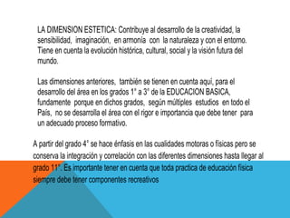 LA DIMENSION ESTETICA: Contribuye al desarrollo de la creatividad, la
 sensibilidad, imaginación, en armonía con la naturaleza y con el entorno.
 Tiene en cuenta la evolución histórica, cultural, social y la visión futura del
 mundo.

 Las dimensiones anteriores, también se tienen en cuenta aquí, para el
 desarrollo del área en los grados 1° a 3° de la EDUCACION BASICA,
 fundamente porque en dichos grados, según múltiples estudios en todo el
 País, no se desarrolla el área con el rigor e importancia que debe tener para
 un adecuado proceso formativo.

A partir del grado 4° se hace énfasis en las cualidades motoras o físicas pero se
conserva la integración y correlación con las diferentes dimensiones hasta llegar al
grado 11°. Es importante tener en cuenta que toda practica de educación física
siempre debe tener componentes recreativos
 