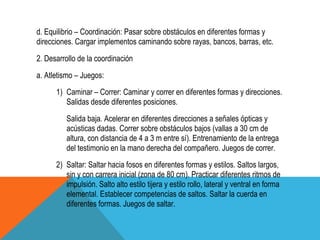 d. Equilibrio – Coordinación: Pasar sobre obstáculos en diferentes formas y
direcciones. Cargar implementos caminando sobre rayas, bancos, barras, etc.
2. Desarrollo de la coordinación
a. Atletismo – Juegos:
      1) Caminar – Correr: Caminar y correr en diferentes formas y direcciones.
         Salidas desde diferentes posiciones.
         Salida baja. Acelerar en diferentes direcciones a señales ópticas y
         acústicas dadas. Correr sobre obstáculos bajos (vallas a 30 cm de
         altura, con distancia de 4 a 3 m entre sí). Entrenamiento de la entrega
         del testimonio en la mano derecha del compañero. Juegos de correr.
      2) Saltar: Saltar hacia fosos en diferentes formas y estilos. Saltos largos,
         sin y con carrera inicial (zona de 80 cm). Practicar diferentes ritmos de
         impulsión. Salto alto estilo tijera y estilo rollo, lateral y ventral en forma
         elemental. Establecer competencias de saltos. Saltar la cuerda en
         diferentes formas. Juegos de saltar.
 
