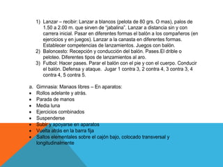 1) Lanzar – recibir: Lanzar a blancos (pelota de 80 grs. O mas), palos de
      1.50 a 2.00 m. que sirven de “jabalina”. Lanzar a distancia sin y con
      carrera inicial. Pasar en diferentes formas el balón a los compañeros (en
      ejercicios y en juegos). Lanzar a la canasta en diferentes formas.
      Establecer competencias de lanzamientos. Juegos con balón.
   2) Baloncesto: Recepción y conducción del balón. Pases.El drible o
      peloteo. Diferentes tipos de lanzamientos al aro.
   3) Futbol: Hacer pases. Parar el balón con el pie y con el cuerpo. Conducir
      el balón. Defensa y ataque. Jugar 1 contra 3, 2 contra 4, 3 contra 3, 4
      contra 4, 5 contra 5.

a. Gimnasia: Manaos libres – En aparatos:
   Rollos adelante y atrás.
   Parada de manos
   Media luna
   Ejercicios combinados
   Suspenderse
   Subir y apoyarse en aparatos
   Vuelta atrás en la barra fija
   Saltos elementales sobre el cajón bajo, colocado transversal y
   longitudinalmente
 