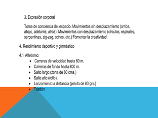 3. Expresión corporal
   Toma de conciencia del espacio. Movimientos sin desplazamiento (arriba,
   abajo, adelante, atrás). Movimientos con desplazamiento (círculos, espirales,
   serpentinas, zig-zag, ochos, etc.) Fomentar la creatividad.
4. Rendimiento deportivo y gimnástico
4.1 Atletismo:
           Carreras de velocidad hasta 60 m.
           Carreras de fondo hasta 800 m.
           Salto largo (zona de 80 cms.)
           Salto alto (rollo).
           Lanzamiento a distancia (pelota de 80 grs.)
           Triatlón
 