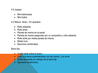 4.2 Juegos:

       Mini-baloncesto
       Mini-futbol
4.3 Manos libres – En aparatos

       Rollo adelante
       Rollo atrás
       Parada de manos en la pared
       Parada de manos asegurado por un compañero y rollo adelante
       Rollo atrás por media parada de manos
       Media luna
       Ejercicios combinados
Barra fija:

       Vuelta atrás sobre la barra
       Subir a la barra sosteniéndose con las manos y la corva
       Salida arqueada por debajo de la barra fija
       Ejercicios combinados
 