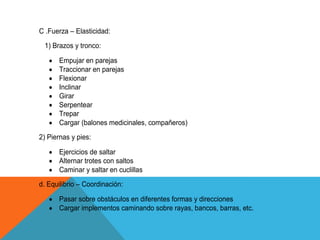C .Fuerza – Elasticidad:
 1) Brazos y tronco:

      Empujar en parejas
      Traccionar en parejas
      Flexionar
      Inclinar
      Girar
      Serpentear
      Trepar
      Cargar (balones medicinales, compañeros)
2) Piernas y pies:

      Ejercicios de saltar
      Alternar trotes con saltos
      Caminar y saltar en cuclillas
d. Equilibrio – Coordinación:

      Pasar sobre obstáculos en diferentes formas y direcciones
      Cargar implementos caminando sobre rayas, bancos, barras, etc.
 
