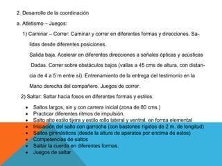 2. Desarrollo de la coordinación
a. Atletismo – Juegos:
  1) Caminar – Correr: Caminar y correr en diferentes formas y direcciones. Sa-
     lidas desde diferentes posiciones.
     Salida baja. Acelerar en diferentes direcciones a señales ópticas y acústicas
      Dadas. Correr sobre obstáculos bajos (vallas a 45 cms de altura, con distan-
     cia de 4 a 5 m entre sí). Entrenamiento de la entrega del testimonio en la
     Mano derecha del compañero. Juegos de correr.
 2) Saltar: Saltar hacia fosos en diferentes formas y estilos.

       Saltos largos, sin y con carrera inicial (zona de 80 cms.)
       Practicar diferentes ritmos de impulsión.
       Salto alto estilo tijera y estilo rollo lateral y ventral, en forma elemental
       Iniciación del salto con garrocha (con bastones rígidos de 2 m. de longitud)
       Saltos gimnásticos (desde la altura de aparatos por encima de estos)
       Competencias de saltos
       Saltar la cuerda en diferentes formas.
       Juegos de saltar
 