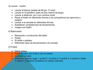 3) Lanzar – recibir:

       Lanzar al blanco (pelota de 80 grs. O mas)
       Lanzar la “la jabalina” (palo de dos metros de largo)
       Lanzar a distancia, sin y con carrera inicial
       Pasar el balón en diferentes formas a los compañeros (en ejercicios y
       juegos)
       Lanzar a la canasta en diferentes formas
       Establecer competencias de lanzamientos
       Juegos con balón
4) Baloncesto:

       Recepción y conducción del balón
       Pases
       El drible o peloteo
       Diferentes tipos de lanzamientos a la canasta
5) Futbol:

       Hacer pases
       Parar el balón con el pie y con el cuerpo
       Conducir el balón
       Defensa y ataque: jugar 1 contra 3, 2 contra 4, 3 contra 3, 4 contra 4, hasta
       7 contra 7 y equipos completos en campo reducido.
 