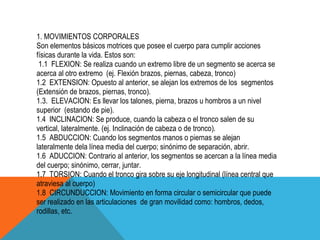 1. MOVIMIENTOS CORPORALES
Son elementos básicos motrices que posee el cuerpo para cumplir acciones
físicas durante la vida. Estos son:
 1.1 FLEXION: Se realiza cuando un extremo libre de un segmento se acerca se
acerca al otro extremo (ej. Flexión brazos, piernas, cabeza, tronco)
1.2 EXTENSION: Opuesto al anterior, se alejan los extremos de los segmentos
(Extensión de brazos, piernas, tronco).
1.3. ELEVACION: Es llevar los talones, pierna, brazos u hombros a un nivel
superior (estando de pie).
1.4 INCLINACION: Se produce, cuando la cabeza o el tronco salen de su
vertical, lateralmente. (ej. Inclinación de cabeza o de tronco).
1.5 ABDUCCION: Cuando los segmentos manos o piernas se alejan
lateralmente dela línea media del cuerpo; sinónimo de separación, abrir.
1.6 ADUCCION: Contrario al anterior, los segmentos se acercan a la línea media
del cuerpo; sinónimo, cerrar, juntar.
1.7 TORSION: Cuando el tronco gira sobre su eje longitudinal (línea central que
atraviesa al cuerpo)
1.8 CIRCUNDUCCION: Movimiento en forma circular o semicircular que puede
ser realizado en las articulaciones de gran movilidad como: hombros, dedos,
rodillas, etc.
 
