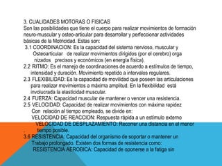 3. CUALIDADES MOTORAS O FISICAS
Son las posibilidades que tiene el cuerpo para realizar movimientos de formación
neuro-muscular y osteo-articular para desarrollar y perfeccionar actividades
básicas de la Motricidad. Estas son:
  3.1 COORDINACION: Es la capacidad del sistema nervioso, muscular y
      Osteoarticular de realizar movimientos dirigidos (por el cerebro) orga
       nizados precisos y económicos (en energía física).
2.2 RITMO: Es el manejo de coordinaciones de acuerdo a estímulos de tiempo,
     intensidad y duración. Movimiento repetido a intervalos regulares.
2.3 FLEXIBILIDAD: Es la capacidad de movilidad que poseen las articulaciones
     para realizar movimientos a máxima amplitud. En la flexibilidad está
     involucrada la elasticidad muscular.
2.4 FUERZA: Capacidad muscular de mantener o vencer una resistencia.
2.5 VELOCIDAD: Capacidad de realizar movimientos con máxima rapidez
      Con relación al tiempo empleado, se divide en:
      VELOCIDAD DE REACCION: Respuesta rápida a un estímulo externo
        VELOCIDAD DE DESPLAZAMIENTO: Recorrer una distancia en el menor
.       tiempo posible.
3.6 RESISTENCIA: Capacidad del organismo de soportar o mantener un
      Trabajo prolongado. Existen dos formas de resistencia como:
      RESISTENCIA AEROBICA: Capacidad de oponerse a la fatiga sin
 
