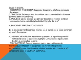 deuda de oxígeno.
 RESISTENCIA ANAEROBICA: Capacidad de oponerse a la fatiga con deuda
 de oxígeno.
3.7 POTENCIA: Es la capacidad de combinar fuerza con velocidad o viceversa.
(Ejemplo: saltos lanzamientos)
3.8 AGILIDAD: Es una cualidad que para ser desarrollada requiere combinar
 coordinación, fuerza, velocidad y flexibilidad. Ejemplo: “La lleva”

4. FUNCIONES PERCEPTIVO-MOTRICES

Es la relación del hombre consigo mismo y con el mundo que lo rodea (dimensión
corporal). Comprende:

4.1 INTEROCEPTIVAS: Son mecanismos que realiza el organismo para vivir
    Por lo tanto nunca se suspenden. Ejemplo: La respiración, el pulso, la di-
    Gestión, la temperatura corporal.
 PROPIOCEPTIVAS: Conocer su propio cuerpo, sus posibilidades de
movimiento, identificación de sus partes y sus movimientos globales,
segmentarios, formas, direccionalidad, niveles, tamaños, etc., que dan al niño
conocimiento sobre el ESQUEMA CORPORAL
 